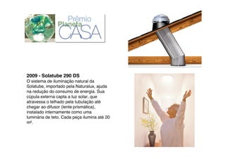 2009 - Solatube 290 DS
O sistema de iluminação natural da
Solatube, importado pela Naturalux, ajuda
na redução do consumo de energia. Sua
cúpula externa capta a luz solar, que
atravessa o telhado pela tubulação até
chegar ao difusor (lente prismática),
instalado internamente como uma
luminária de teto. Cada peça ilumina até 20
m!.
 