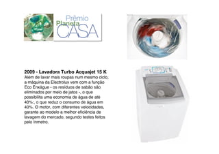2009 - Lavadora Turbo Acquajet 15 K
Além de lavar mais roupas num mesmo ciclo,
a máquina da Electrolux vem com a função
Eco Enxágue - os resíduos de sabão são
eliminados por meio de jatos -, o que
possibilita uma economia de água de até
40%:, o que reduz o consumo de água em
40%. O motor, com diferentes velocidades,
garante ao modelo a melhor eﬁciência de
lavagem do mercado, segundo testes feitos
pelo Inmetro.
 