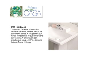 2009 - Kit Brasil
Conjunto da Deca que inclui cuba e
coluna de cerâmica, torneira, válvula de
escoamento e sifão. A solução leva 60%
menos componentes do que um lavatório
convencional. A torneira vem com
arejador, que reduz em 30% o consumo
de água. Preço: 115 reais.
 