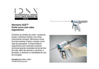 GOLD


Harmonic ACE™
Corte curvo com cabo
ergonômico

Combina as tarefas de cortar, cauterizar,
pinçar e dissecar tecidos num único
instrumento cirúrgico. Minimiza a troca
de instrumentos e reduz o tempo numa
sala de operações. A empunhadura
ergonômica com controles intuitivos
acomoda grande variedade de tamanhos
de mão, além de otimizar o controle, a
precisão, o conforto e a facilidade de uso
do cirurgião.

Contato:Matt Miller, IDSA:
mmille16@its.jnj.com
 