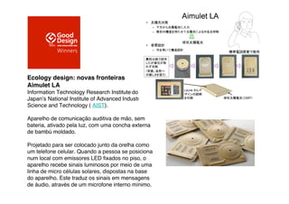 Ecology design: novas fronteiras
Aimulet LA
Information Technology Research Institute do
Japan"s National Institute of Advanced Industrial
Science and Technology ( AIST).

Aparelho de comunicação auditiva de mão, sem
bateria, ativado pela luz, com uma concha externa
de bambú moldado.

Projetado para ser colocado junto da orelha como
um telefone celular. Quando a pessoa se posiciona
num local com emissores LED ﬁxados no piso, o
aparelho recebe sinais luminosos por meio de uma
linha de micro células solares, dispostas na base
do aparelho. Este traduz os sinais em mensagens
de áudio, através de um microfone interno mínimo.
 