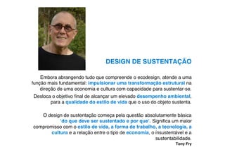 DESIGN DE SUSTENTAÇÃO

    Embora abrangendo tudo que compreende o ecodesign, atende a uma
função mais fundamental: impulsionar uma transformação estrutural na
    direção de uma economia e cultura com capacidade para sustentar-se.
Desloca o objetivo ﬁnal de alcançar um elevado desempenho ambiental,
       para a qualidade do estilo de vida que o uso do objeto sustenta.

   O design de sustentação começa pela questão absolutamente básica
           !do que deve ser sustentado e por que". Signiﬁca um maior
compromisso com o estilo de vida, a forma de trabalho, a tecnologia, a
       cultura e a relação entre o tipo de economia, o insustentável e a
                                                       sustentabilidade.
                                                                Tony Fry
 