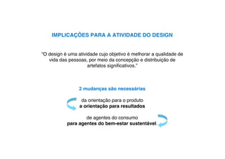 IMPLICAÇÕES PARA A ATIVIDADE DO DESIGN


“O design é uma atividade cujo objetivo é melhorar a qualidade de
   vida das pessoas, por meio da concepção e distribuição de
                     artefatos signiﬁcativos.”



                 2 mudanças são necessárias

                  da orientação para o produto
                 a orientação para resultados

                   de agentes do consumo
           para agentes do bem-estar sustentável.
 