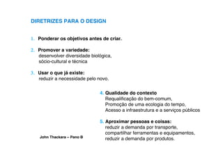 DIRETRIZES PARA O DESIGN


1. Ponderar os objetivos antes de criar.

2. Promover a variedade:
   desenvolver diversidade biológica,
   sócio-cultural e técnica

3. Usar o que já existe:
   reduzir a necessidade pelo novo.


                               4. Qualidade do contexto
                                  Requaliﬁcação do bem-comum,
                                  Promoção de uma ecologia do tempo,
                                  Acesso a infraestrutura e a serviços públicos

                               5. Aproximar pessoas e coisas:
                                  reduzir a demanda por transporte,
                                  compartilhar ferramentas e equipamentos,
    John Thackara – Pano B        reduzir a demanda por produtos.
 