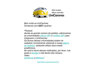 Bem vindo ao UniCaronas
Contamos com 6227 usuários

“Pessoal,
devido ao grande número de pedidos, adicionamos
as universidades Ufscar (SP) e Unifesp (SP) para
integrarem o UniCaronas.
Os alunos dessas universidades podem se
cadastrar normalmente utilizando a nossa página
de cadastro, bastando utilizar seus emails
acadêmicos.
Se você é aluno dessas instituições, por favor, nos
ajude a divulgar o site dentro dos campus.
Valeu
Guilherme e Matheus”
              http://www.unicaronas.com.br/
 