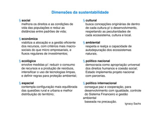 Dimensões da sustentabilidade

§ social                                     § cultural
  melhora os direitos e as condições de        busca concepções originárias de dentro
  vida das populações e reduz as               de cada cultura p/ o desenvolvimento,
  distâncias entre padrões de vida;            respeitando as peculiaridades de
                                               cada ecossistema, cultura e local.
§ econômica
  viabiliza a alocação e a gestão eﬁciente   § ambiental
  dos recursos, com critérios mais macro-      respeita e realça a capacidade de
  sociais do que micro empresariais, e         autodepuração dos ecossistemas
  ﬂuxos regulares de investimentos;            naturais.

§ ecológica                                  § político nacional
  envolve medidas p/: reduzir o consumo        democracia como apropriação universal
  de recursos e a produção de resíduos,        dos direitos humanos e coesão social;
  intensiﬁcar o uso de tecnologias limpas,     Estado implementa projeto nacional
  e deﬁnir regras para proteção ambiental;     com parcerias.

§ espacial                                   § político internacional
  contempla conﬁguração mais equilibrada      consegue paz e cooperação, para
  das questões rural e urbana e melhor        desenvolvimento com igualdade, controle
  distribuição do território;                 do Sistema Financeiro e gestão
                                             ambiental
                                              baseada na precaução.
                                                                           Ignacy Sachs
 