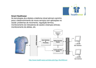 Smart Healthwear
As tecnologias de e-têxteis e telefonia móvel abriram caminho
para o desenvolvimento de novos serviços com aplicações na
saúde: problemas de movimento, regulação térmica,
monitoramento de indicadores de saúde e doenças cônicas;
monitoramento de atletas, etc.




                     http://www.health-wear.eu/index.php?pg=1&LANG=en
 