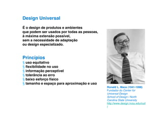 Design Universal
É o design de produtos e ambientes
que podem ser usados por todas as pessoas,
à máxima extensão possível,
sem a necessidade de adaptação
ou design especializado.


Princípios
§ uso equitativo
§ ﬂexibilidade no uso
§ informação perceptível
§ tolerância ao erro
§ baixo esforço físico
§ tamanho e espaço para aproximação e uso
                                             Ronald L. Mace (1941-1998)
                                             Fundador do Center for
                                             Universal Design
                                             School of Design / North
                                             Carolina State University
                                             http://www.design.ncsu.edu/cud
                                             /
 
