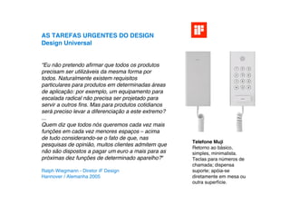 AS TAREFAS URGENTES DO DESIGN
Design Universal


“Eu não pretendo aﬁrmar que todos os produtos
precisam ser utilizáveis da mesma forma por
todos. Naturalmente existem requisitos
particulares para produtos em determinadas áreas
de aplicação: por exemplo, um equipamento para
escalada radical não precisa ser projetado para
servir a outros ﬁns. Mas para produtos cotidianos
será preciso levar a diferenciação a este extremo?
...
Quem diz que todos nós queremos cada vez mais
funções em cada vez menores espaços – acima
de tudo considerando-se o fato de que, nas
                                                     Telefone Muji
pesquisas de opinião, muitos clientes admitem que
                                                     Retorno ao básico,
não são dispostos a pagar um euro a mais para as     simples, minimalista.
próximas dez funções de determinado aparelho?“       Teclas para números de
                                                     chamada; dispensa
Ralph Wiegmann - Diretor iF Design                   suporte; apóia-se
Hannover / Alemanha 2005                             diretamente em mesa ou
                                                     outra superfície.
 