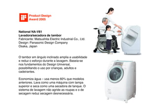 Product Design
        Award 2005



National NA-V81
Lavadora/secadora de tambor
Fabricante: Matsushita Electric Industrial Co., Ltd.
Design: Panasonic Design Company
Osaka, Japan


O tambor em ângulo inclinado amplia a usabilidade
e reduz o esforço durante a lavagem. Baseia-se
nos fundamentos do Design Universal,
possibilitando o uso por crianças, adultos e
cadeirantes.

Economiza água – usa menos 60% que modelos
anteriores. Lava como uma máquina com tampa
superior e seca como uma secadora de tanque. O
sistema de lavagem não agride as roupas e o de
secagem reduz secagem desnecessária.
 