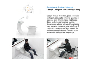 Protótipo de Toalete Universal
Design: Changduk Kim & Youngki Hong


Design ﬂexível de toalete, pode ser usado
tanto pela população em geral quanto por
pessoas com deﬁciência de mobilidade.
Estes podem escorregar da cadeira
diretamente sobre a privada. Possui apoio
para queixo e pegas para transferência. O
conjunto ocupa apenas # do espaço de
toaletes para deﬁcientes. Formas curvas
aumentam sensação de segurança.
 