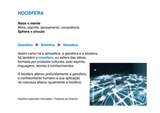 NOOSFERA

Noos = mente
Alma, espírito, pensamento, consciência
Sphera = círculo


Geosfera      >    Biosfera      >   Noosfera

Assim como há a atmosfera, a geosfera e a biosfera,
há também a noosfera, ou esfera das idéias,
formada por produtos culturais, pelo espírito,
linguagens, teorias e conhecimentos.

A biosfera alterou profundamente a geosfera;
o conhecimento humano e sua aplicação
na natureza alterou igualmente a biosfera.



Vladímir Ivánovich Vernadski / Teilhard de Chardin
 