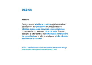 DESIGN


Missão

Design é uma atividade criativa cuja ﬁnalidade é
estabelecer as qualidades multifacetadas de
objetos, processos, serviços e seus sistemas,
compreendendo todo seu ciclo de vida. Portanto,
design é o fator central da humanização inovadora
de tecnologias e o fator crucial para o intercâmbio
econômico e cultural.



ICSID – International Council of Societies of Industrial Design
http://www.icsid.org/about/about/articles31.htm
 