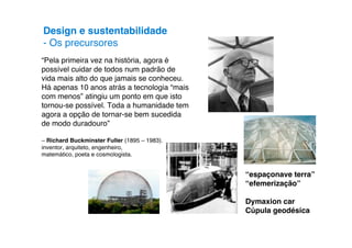 Design e sustentabilidade
- Os precursores
“Pela primeira vez na história, agora é
possível cuidar de todos num padrão de
vida mais alto do que jamais se conheceu.
Há apenas 10 anos atrás a tecnologia “mais
com menos” atingiu um ponto em que isto
tornou-se possível. Toda a humanidade tem
agora a opção de tornar-se bem sucedida
de modo duradouro”

– Richard Buckminster Fuller (1895 – 1983).
inventor, arquiteto, engenheiro,
matemático, poeta e cosmologista.


                                              “espaçonave terra”
                                              “efemerização”

                                              Dymaxion car
                                              Cúpula geodésica
 