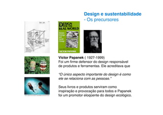 Design e sustentabilidade
                - Os precursores




Victor Papanek ( 1927-1999)
Foi um ﬁrme defensor do design responsável
de produtos e ferramentas. Ele acreditava que

“O único aspecto importante do design é como
ele se relaciona com as pessoas.”

Seus livros e produtos serviram como
inspiração e provocação para todos e Papanek
foi um promotor eloqüente do design ecológico.
 
