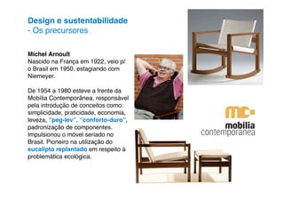 Design e sustentabilidade
- Os precursores

Michel Arnoult
Nascido na França em 1922, veio p/
o Brasil em 1950, estagiando com
Niemeyer.

De 1954 a 1980 esteve a frente da
Mobília Contemporânea, responsável
pela introdução de conceitos como:
simplicidade, praticidade, economia,
leveza, “peg-lev”, “conforto-duro”,
padronização de componentes.
Impulsionou o móvel seriado no
Brasil. Pioneiro na utilização do
eucalipto replantado em respeito à
problemática ecológica.
 