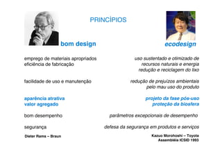 PRINCÍPIOS


                  bom design                                  ecodesign

emprego de materiais apropriados                uso sustentado e otimizado de
eﬁciência de fabricação                             recursos naturais e energia
                                                  redução e reciclagem do lixo

facilidade de uso e manutenção                redução de prejuízos ambientais
                                                     pelo mau uso do produto

aparência atrativa                                   projeto da fase pós-uso
valor agregado                                          proteção da biosfera

bom desempenho                       parâmetros excepcionais de desempenho

segurança                          defesa da segurança em produtos e serviços
Dieter Rams – Braun                                     Kazuo Morohoshi – Toyota
                                                           Assembléia ICSID 1993
 