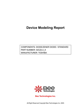 Device Modeling Report




COMPONENTS: DIODE/ZENER DIODE / STANDARD
PART NUMBER: 02CZ2.2_X
MANUFACTURER: TOSHIBA




                 Bee Technologies Inc.


     All Right Reserved Copyright Bee Technologies Inc. 2005
 