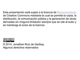 Esta presentación está sujeta a la licencia de Reconocimiento
de Creative Commons mediante la cual se permite la copia, la
distribución, la comunicación pública y la generación de obras
derivadas sin ninguna limitación siempre que se cite al autor y
se mantenga el aviso de la licencia.
© 2014, Jonathan Ruiz de Garibay
Algunos derechos reservados
 