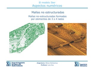 El modelo Iber
Aspectos numéricos
Mallas no estructuradas
Mallas no-estructuradas formadas
por elementos de 3 o 4 lados
Asignatura: Obras Hidráulicas
Profesor: Luis Cea
 
