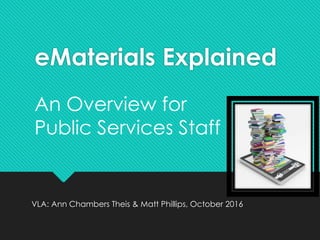 eMaterials Explained
VLA: Ann Chambers Theis & Matt Phillips, October 2016
An Overview for
Public Services Staff
 