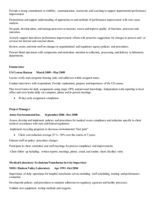 Provide a strong commitment to visibility, communication, teamwork, and coaching to support departmental performance
improvement.
Demonstrate and support understanding of approaches to and methods of performance improvement with root cause
analysis.
Set goals, develop plans, and manage processes to measure, assess and improve quality of functions, processes and
outcomes.
Actively support data driven performance improvement efforts with proactive suggestions for changes in process and / or
services for internal and external clients.
Review, assist, and train staff on changes in organizational and regulatory agency policies and procedures.
Procure blood specimens with compassion and meticulous attention to collection, processing, and delivery to laboratory
departments.
Enumerator
US Census Bureau March 2009 - May 2009
Locate,verify and categorize housing units and addresses within assigned zones.
Conduct interviews with respondents. Provide explanation, purpose and importance of the US census.
Plan travel routes for daily assignments using maps, GPS, and personal knowledge. Independent work reporting to local
office and crew leader daily via computer, phone and in person meetings.
 30 day early assignment completion
Project Manager
Antos Environmental Inc. September 2006 - Dec 2008
Assess, develop and implement policies and procedures for medical waste compliance and reduction specific to client
needs in accordance with state and federalregulations.
Implement recycling programs to decrease environmental “foot print”
 Client cost reduction average 25 % - 30% over the course of 3 years.
Educate staff on policy/ procedure changes.
Participate in client committee and staff meetings for process compliance and improvements.
Client follow up including: written reports, meetings, phone, email, and routine client (facility) visits.
Medical Laboratory Technician/Transfusion Service Supervisor
MDS / Hudson Valley Laboratory Apr 1991 -Oct2004
Supervision of daily operations for hospital transfusion service including staff scheduling, training and performance
evaluation
Develop/edit policies and procedures to maintain adherence to regulatory agencies and facility processes.
Validate new equipment, testing methods and reagents.
 