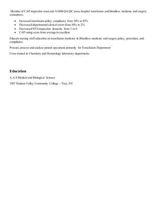 Member of CAP inspection team and AABB QA/QC team,hospital transfusion and bloodless medicine and surgery
committees.
 Increased transfusion policy compliance from 20% to 85%
 Decreased departmentalclerical errors from 50% to 2%
 Decreased NYS inspection demerits from 3 to 0
 CAP rating score from average to excellent
Educate nursing staff education on transfusion medicine & Bloodless medicine and surgery policy, procedure, and
compliance.
Procure,process and analyze patient specimens primarily for Transfusion Department
Cross trained in Chemistry and Hematology laboratory departments.
Education
A.A.S Medical and Biological Science
1987 Hudson Valley Community College – Troy, NY
 