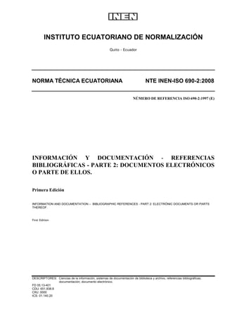 INSTITUTO ECUATORIANO DE NORMALIZACIÓN
Quito - Ecuador
NORMA TÉCNICA ECUATORIANA NTE INEN-ISO 690-2:2008
NÚMERO DE REFERENCIA ISO 690-2:1997 (E)
INFORMACIÓN Y DOCUMENTACIÓN - REFERENCIAS
BIBLIOGRÁFICAS - PARTE 2: DOCUMENTOS ELECTRÓNICOS
O PARTE DE ELLOS.
Primera Edición
INFORMATION AND DOCUMENTATION – BIBLIOGRAPHIC REFERENCES - PART 2: ELECTRÓNIC DOCUMENTS OR PARTS
THEREOF.
First Edition
DESCRIPTORES: Ciencias de la información, sistemas de documentación de biblioteca y archivo, referencias bibliográficas;
documentación; documento electrónico.
FD 05.13-401
CDU: 651.838.8
CIIU: 0000
ICS: 01.140.20
 