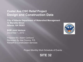 Custer Ave CSO Relief Project
Design and Construction Data
City of Atlanta Department of Watershed Management
72 Marietta Street
Atlanta, GA 30303
BGR Joint Venture
December 1, 2012
Prepared By Adam Carducci
Reviewed By Joe Crooms, P.E.
RohadFox Construction Services
Project Monthly Work Schedule of Events
SITE 32
 