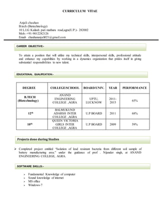 CURRICULUM VITAE
Anjali chauhan
B.tech (Biotechnology)
10 L.I.G Kailash puri mathura road,agra(U.P.)- 282002
Mob.-+91-9012282126
Email- chauhananjali021@gmail.com
To attain a position that will utilize my technical skills, interpersonal skills, professional attitude
and enhance my capabilities by working in a dynamics organization that prides itself in giving
substantial responsibilities to new talent.
DEGREE COLLEGE/SCHOOL BOARD/UNIV. YEAR PERFORMANCE
B.TECH
(Biotechnology)
ANAND
ENGINEERING
COLLEGE ,AGRA
UPTU,
LUCKNOW
2011-
2015
65%
12th
BALMUKUND
ADARSH INTER
COLLEGE ,AGRA
U.P BOARD 2011 68%
10th
QUEEN VICTORIA
GIRLS INTER
COLLEGE ,AGRA
U.P BOARD 2009 59%
 Completed project entitled “Isolation of lead resistant bacteria from different soil sample of
battery manufacturing area.” under the guidance of prof . Nijander singh, at ANAND
ENGINEERING COLLEGE, AGRA.
 Fundamental Knowledge of computer
 Sound knowledge of internet
 MS office
 Windows-7
CAREER OBJECTIVE:-
Projects done during Studies
EDUCATIONAL QUALIFICATION:-
SOFTWARE SKILLS:-
 