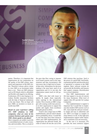 JUL - SEP 2015 | SRI LANKA EXPORTERwww.nce.lk 35
panies. Therefore, it is important that
organizations do not compromise on
the quality of the ERP system, repu-
tation and experience of the ERP ven-
dor. Therefore I always advice clients
to view ERP as an investment rather
than a cost. There are ERP solutions
such as IFS Reach which is affordable
and flexible with regard to its offering.
Furthermore, IFS is also hoping to in-
troduce flexible repayment facilities
with the help of financial institutions
in the near future. This we hope will
give SMEs an incentive to invest in
world class ERP.
Based on your experience selling
IFS ERP solutions to SME
companies, what are some of the
common business pain points your
SME clients speak to you about?
Most companies are unable to provide
a consolidated picture of sales, inven-
tory and receivables. This is a result of
the poor data flow owing to separate
excel based systems used in the orga-
nizations and data inconsistency and
inaccuracy due to high level of manu-
al data entry. Information for decision
making is the most basic need of an
organization and if it is not met, the
organization cannot reach its full po-
tential.
SME’s also deal with issues in
quality & supply chain especially
when catering to the international
market. This is mostly as SME’s strug-
gle with creating world class process-
es in their organization to support the
quality and supply chain excellence
demands placed on them.
Fraud is also a huge issue in SME
establishments, and one which silently
drives profitability down. I would like
to note that there have been instances
where post ERP implementation, the
organization has detected frauds, the
value of which off sets the cost of the
ERP solution they purchase. Such is
the power of a good ERP. And finally,
exponential growth and diversification
in operations is common in the SME
segment. Basic software systems do
not provide the flexibility and features
that support company diversification
in to several industries
Post ERP implementation and
life time support is an area of concern
for many businesses. What level of
support does IFS provide Sri Lankan
Companies
Post implementation is support is
important but I would like to empha-
size that modern ERP systems such as
IFS , have made the software extreme-
ly simple and easy to administer and
use. ERP is no longer as complex as
many believe it to be. In this light post
implementation support while import-
ant is sometimes even not necessary.
In the case it is necessary, IFS
provides the most extensive support
Saahd Ghouse
Manager Business Development for
IFS Sri Lanka operations.
 