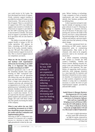 SRI LANKA EXPORTER | JUL - SEP 2015 www.nce.lk36
you could receive in Sri Lanka. We
have developed four levels of support.
Firstly, extensive support training is
provided for in-house IT teams at each
client location. This serves as the first
line of support. There is a second level
of support from IFS’s own dedicated
support team located in Colombo 06.
Third level of support is provided by
the IFS ERP Consulting team which
is also located in Colombo. The fourth
level of support is provided by IFS R
& D specialists who are also based in
Colombo.
The ability to provide all lines of
support locally is unique to IFS Sri
Lanka operations. IFS operates its
Sales, consulting and R &D opera-
tions in Sri Lanka, currently employ-
ing over 700 staff. This enables us to
provide extensive support for local cli-
ents. This is a level of support none of
our competitors can match.
What are the key benefits a small
and medium scale organizations
will receive by investing in an ERP/
Why is it important that SMEs
consider investing in to ERP?
Reduced operational costs is one of
the immediate benefits from imple-
menting an ERP. Centralized man-
agement control over all operations
also follows this once the required re-
ports and dash boards are developed.
From a longer term perspective, the
company processes get automatically
re-engineered to be in line with ‘best
global practices’embedded in the ERP
solution. Needless to say the company
therefore automatically starts operat-
ing in a world class manner. As can
be expected this becomes apparent to
global suppliers and customers as they
engage and work with these compa-
nies thus greatly increasing the stature
of the company.
What is your advice for any SME
considering investment in to ERP?
how should they prepare themselves
for vendor selection, evaluation and
implementation phases.
Selecting an ERP is a long-term com-
mitment. It is however not a complex
process or a decision to make if the
right groundwork is done by the com
pany. Before looking at technology,
I urge companies to look at business
requirements and, most importantly
identify their business problems and
try defining them.
I often experience prospects mak-
ing the mistake of equating an enter-
prise software to just IT. Choosing an
ERP package is a business decision,
not an IT decision. IT does play a sup-
porting role, however the leader of the
process must have a deep understand-
ing and knowledge of the business op-
erations and industry, and most impor-
tantly must have the authority to bring
about change.
On a more operational level, im-
plementing an ERP system requires
preparation prior to commencing
implementation. Data needs to be
cleansed, roles need to be assigned,
processes need to be reviewed, and
much more.
I advise companies evaluating
ERP vendors to consider the ERP
vendor’s Credibility, Stability and
Future Growth. Making customer ref-
erence visits and obtaining first hand
feedback is also important. The capa-
bilities of supporting multi-currency,
multi-site, multi language situations
is a must especially for exporters and
therefore it should be on every export-
ers checklist. It is important to consid-
er what systems competitors in your
industry is using and it is absolutely
necessary to assess the level of post
implementation support provided by
selected ERP vendor.
Saahd Ghouse is Manager Business
Development for IFS Sri Lanka
operations. He possesses over 6 years
experience in Enterprise Software
Sales and was responsible for
bringing several well-known SMEs
on to the IFS ERP platform. He has
a Bsc Hons in Business IT from
University of Staffordshire-UK and
is a Microsoft Certified Professional.
For more in depth information
on tailor made ERP solutions for
an SME he maybe contacted on
saahd.Ghouse@ifsworld.com and
0773561718
I find this to
be true. ERP
software’s
are expensive
simply because
they are proven
effective at
reducing
business costs,
improving
efficiency and
increasing turn
over for leading
organizations.
 