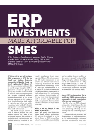SRI LANKA EXPORTER | JUL - SEP 2015 www.nce.lk34
IFS Reach is a specially designed
ERP proposition by IFS, for the
Small and Medium Enterprise
segment in Sri Lanka. Could you
briefly explain what IFS Reach is?
IFS Reach is an initiative taken by IFS
to provide a rapid startup for SME or-
ganizations who are on a growth tra-
jectory. It is intended to allow an SME
to afford an internationally recognized
and accepted Enterprise Resource
Planning system such as IFS. In our
18 year operations in Sri Lanka we
have identified that the SME market
is a growing and vibrant one with a
very unique set of needs. IFS Reach is
a proposition we have designed taking
those needs in to account.
IFS Reach package, consists of
a set of standard modules and com-
ponents essential for a SME to run
a growing business. The solution is
embedded with tried and tested best
business practices, resulting in less
complex installations, thereby reduc-
ing risk of failure. Therefore, support
and life cycle maintenance is less
complex and efficient due to reduced
complexity. Furthermore, IFS Reach
implementation methodology known
as “IFS Rapid implementation” is to
be applied in the implementation pro-
cess which will assist organizations to
easily adopt to an ERP environment
with minimum implementation ef-
fort and cost. Faster implementation
leads to a faster payoff. This tailor
made package comes at a special price
which is within reach of a typical mid-
scale SME.
What is the key benefit of IFS
Reach as you see it ?
SME’s will benefit from IFS’s Com-
ponent based software architecture.
IFS software is designed in a way
which allows an SME to purchase
only a few essential modules initially
and keep adding the extra modules as
time passes, eventually owning a fully
fledged enterprise solution. Basically,
you do not need to invest in a fully
fledged ERP overnight. An SME can
do this at their own pace and capacity.
This scalability is unique to IFS and it
serves well for SME’s unique needs.
Many SME businesses find that a
world class ERP is too expensive or
too complex for their organization.
What are your views on this?
I find this to be true. ERP software’s
are expensive simply because they are
proven effective at reducing business
costs, improving efficiency and in-
creasing turn over for leading organi-
zations.
Owing to the cost of an ERP and
the complexity of implementing one,
an ERP implementation is a long term
-one time investment for most com-
IFS’s Business Development Manager, Saahd Ghouse
speaks about his experiences selling ERP to SME
clientele and IFS’s tailor made ERP proposition for
SMEs ; IFS Reach
 