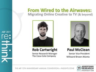 From Wired to the Airwaves:
Migrating Online Creative to TV (& beyond)




  Rob Cartwright            Paul McClean
  Senior Research Manager     Senior Vice President
  The Coca-Cola Company     Millward Brown Atlanta
 