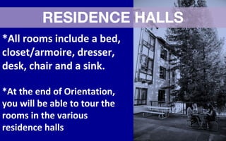 RESIDENCE HALLS
*All rooms include a bed,
closet/armoire, dresser,
desk, chair and a sink.
*At the end of Orientation,
you will be able to tour the
rooms in the various
residence halls
 