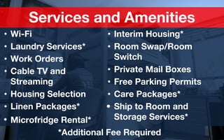 Services and Amenities
• Interim Housing*
• Room Swap/Room
Switch
• Private Mail Boxes
• Free Parking Permits
• Care Packages*
• Ship to Room and
Storage Services*
• Wi-Fi
• Laundry Services*
• Work Orders
• Cable TV and
Streaming
• Housing Selection
• Linen Packages*
• Microfridge Rental*
*Additional Fee Required
 