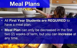 Meal Plans
• All First Year Students are REQUIRED to
have a meal plan.
• Meal Plan can only be decreased in the first
two (2) weeks of term, but you can increase at
any time.
 