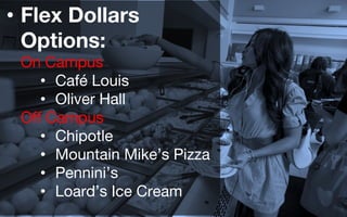 • Flex Dollars
Options:
On Campus
• Café Louis
• Oliver Hall
Off Campus
• Chipotle
• Mountain Mike’s Pizza
• Pennini’s
• Loard’s Ice Cream
 