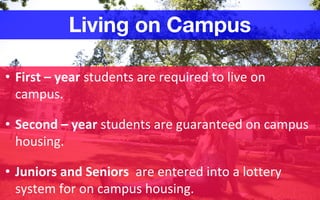 • First – year students are required to live on
campus.
• Second – year students are guaranteed on campus
housing.
• Juniors and Seniors are entered into a lottery
system for on campus housing.
Living on Campus
 