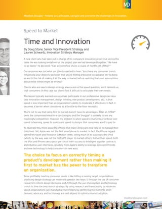 Maddock Douglas Innovation Briefs • Helping you anticipate, navigate and overcome the challenges of innovation.
Speed to Market
maddockdouglas.com
®®
Maddock Douglas • Helping you anticipate, navigate and overcome the challenges of innovation.
Time and Innovation
By Doug Stone, Senior Vice President Strategy and
Lauren Schwartz, Innovation Strategy Manager
A new client who had been put in charge of his company’s innovation project sat across the
table. He was looking tentatively at the project plan we had developed together. “We have
to go faster,” he declared. “Can we somehow shave a couple of months off of this?”
Our response was not what our client expected to hear: “Are there any consumer trends
inﬂuencing your desire to go faster that you’re feeling pressured to capitalize on? Is doing
so worth the risk of making it all the way to market before realizing that your assumptions
about these trends might be wrong?”
Clients who are new to design strategy always ask us the speed question, and it reminds us
that consumers (in this case our client) ﬁnd it difﬁcult to articulate their own needs.
The lesson typically learned as executives participate in our professional design services
(aka innovation management, design thinking, new product development, etc.) is that
speed is less important than an organization’s ability to moderate it effectively. In fact, it
becomes a barrier when considered as a throttle-to-the-ﬂoor necessity.
That’s not to say that being ﬁrst to market doesn’t have its advantages. After all, SPAM®
owns the compressed-meat-in-a-can category and the Snuggie®
is unlikely to see any
meaningful competition. However, the problem is when speed to market is prioritized over
speed to learning, speed to quality and speed to designs that consumers want to pay for.
To illustrate this, think about the iPhone that many Americans now rely on to manage their
daily lives. Yet, Apple was not the ﬁrst smartphone to market. In fact, the iPhone lagged
behind Microsoft and Research in Motion (RIM), owing much of its success to the iPod
(which, by the way, was not the ﬁrst MP3 player to market either). Rather than speed, both
the iPod and iPhone owe a good portion of their success to intelligent supplier contracts
and intuitive user interfaces, resulting from Apple’s ability to leverage ecosystem trends
and new technology to help consumers in new ways.
The choice to focus on correctly timing a
product’s development rather than making it
ﬁrst to market has the power to transform
an organization.
Since proﬁtably meeting consumer needs is like hitting a moving target, organizations
practicing design strategy can moderate speed in two ways: 1) through the use of consumer
research to inform design decisions, and 2) through the use of ecosystem and technology
trends to time the best launch strategy. By using research and trendcasting to moderate
speed, organizations can manufacture serendipity by identifying the moments when
demand, advocacy and technology are best aligned to optimize market adoption.
 