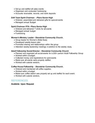  Set up and staffed all sales events
 Organized and conducted fundraising
 Accounts receivable, records, and bank deposits
Drill Team Spirit Chairman - Plano Senior High
 Ordered, assembled and delivered gifts for special events
 Managed annual Budget
Spirit Chairman FFA - Plano Senior High
 Ordered and delivered T shirts for all events
 Managed annual budget
 Fundraising
Women's Ministry Leader - Stonebriar Community Church.
 Group leader for Women’s Bible Study
 Developed weekly lesson plan
 Promoted sharing and relationships within the group
 Attended weekly leadership meetings in addition to the weekly study.
Adult Fellowship Social Director - Stonebriar Community Church
 Planned and organized all social events for a 200+ person Adult Fellowship Group
 Worked within a budget.
 Collected money and registrations for paid events
 Made sure all events were properly staffed.
 Worked with outside vendors.
Coffee House Fellowship - Stonebriar Community Church.
 Ordered and maintained all coffee supplies.
 Worked within a budget
 Made sure coffee station was properly set up and staffed for each event.
 Worked with outside vendors.
REFERENCES
Available Upon Request
 