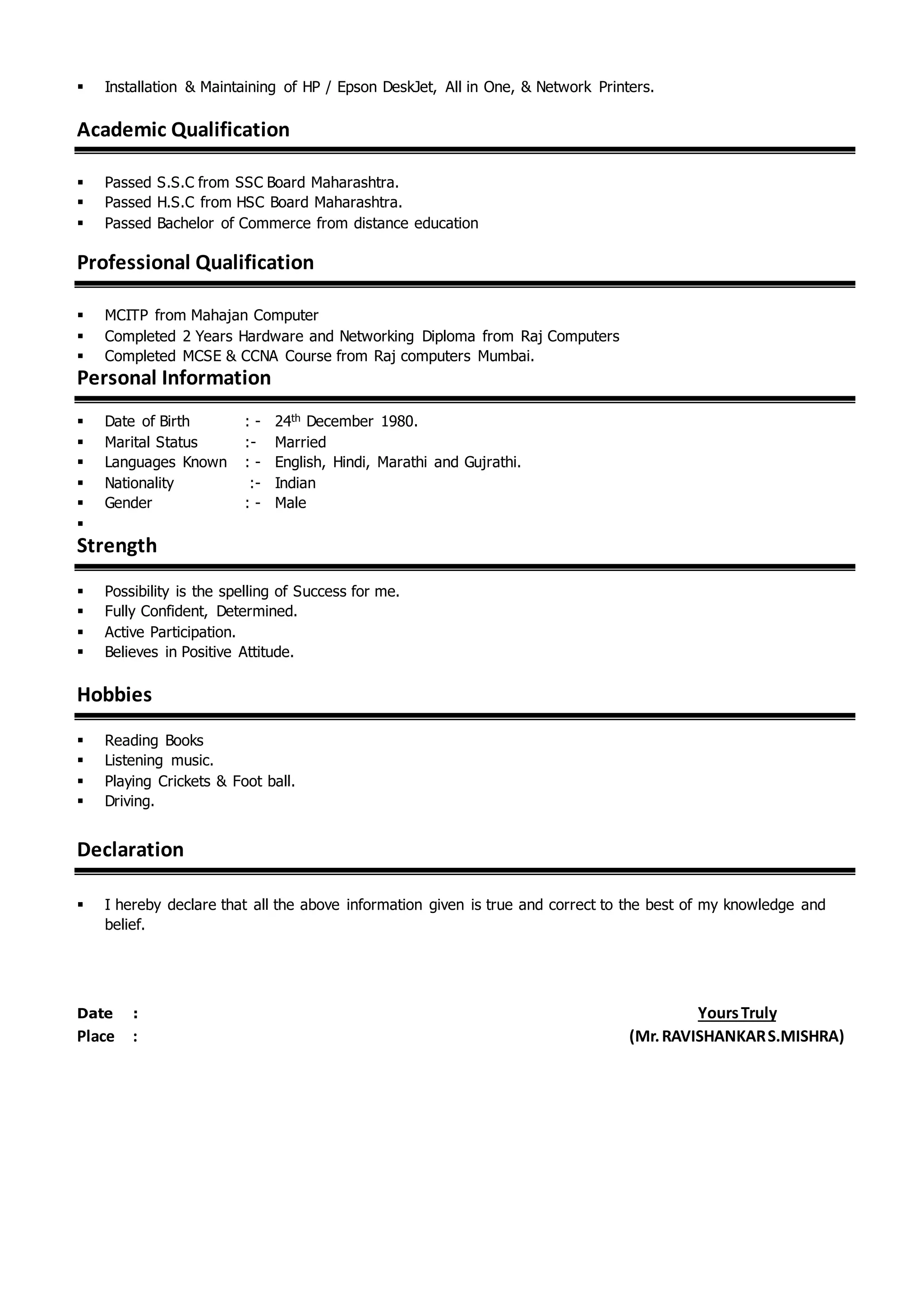  Installation & Maintaining of HP / Epson DeskJet, All in One, & Network Printers.
Academic Qualification
 Passed S.S.C from SSC Board Maharashtra.
 Passed H.S.C from HSC Board Maharashtra.
 Passed Bachelor of Commerce from distance education
Professional Qualification
 MCITP from Mahajan Computer
 Completed 2 Years Hardware and Networking Diploma from Raj Computers
 Completed MCSE & CCNA Course from Raj computers Mumbai.
Personal Information
 Date of Birth : - 24th December 1980.
 Marital Status :- Married
 Languages Known : - English, Hindi, Marathi and Gujrathi.
 Nationality :- Indian
 Gender : - Male

Strength
 Possibility is the spelling of Success for me.
 Fully Confident, Determined.
 Active Participation.
 Believes in Positive Attitude.
Hobbies
 Reading Books
 Listening music.
 Playing Crickets & Foot ball.
 Driving.
Declaration
 I hereby declare that all the above information given is true and correct to the best of my knowledge and
belief.
Date : YoursTruly
Place : (Mr.RAVISHANKARS.MISHRA)
 