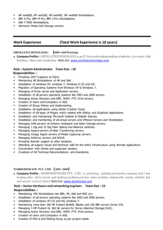  HP xw6000, HP xw6200, HP xw6400, HP xw6600 Workstations.
 IBM A Pro, IBM M Pro, IBM Z Pro Workstations.
 Dell T 5400 Workstations.
 Harmonic Media Grid Storage servers.
Work Experience (Total Work Experience is 10 years)
ORVILLETECHONOLIGES: (2009–Still Working)
 Company Profile:- ORVILLETECHONOLIGES is an IT firm undertaking making of website, Seo work, Link
building, Mass mail marketing. Web site: www.orvilletechonoliges.com
Role -: System Administrator. Team Size -: 10
Responsibilities -:
 Providing 24X7 Supports to Client.
 Maintaining 80 Workstations of HP and Dell.
 Installation of windows XP, windows 7, Windows 8 (32 and 64)
 Migration of Operating Systems from Windows XP to Windows 7.
 Managing of Proxy server and Application servers.
 Installation of all servers operating systems like 2003 and 2008 servers.
 Managing Active Directory and DNS, DHCP, FTP, Print servers.
 Creation of Users and Computers in ADS.
 Creation of Group Polices and Implementing.
 Installation all applications using Adobe Creative Cloud.
 Installation of All types of Plugins which related with Editing and Graphical Applications.
 Installation and maintaining Microsoft Outlook & Outlook Express.
 Installation and maintaining of all virtual servers and VMware Servers and Workstation.
 Managing SAN servers’ of omneon mediagrid and Isilon Storage servers.
 Managing 1 Gig and 10 Gig Fiber Optical and Network switches.
 Managing Aspera servers of Data Transferring servers.
 Managing Cinegy Ingest servers of Media Capturing servers.
 Managing Antivirus servers and WSUS.
 Providing Remote support to other locations.
 Attending all support issues and technical calls for the entire infrastructure using Remote applications
 Coordination with Clients and supported vendors.
 Creations of All Technical Documentations and Inventories.
WORDSINFOCOM PVT. LTD: (2007–2009)
 Company Profile: - WORDSINFOCOM PVT. LTD. is subtitling , dubbing and media company and I was
looking after all its server and desktop problem and also other problem related with media, subtitle, font
and access control device Web Site: www.wordsindia.com
Role -: Senior Hardware and networking engineer. Team Size -: 15
Responsibilities -:
 Maintaining 450 Workstations like IBM, HP, Dell and MAC pro.
 Installation of all servers operating systems like 2003 and 2008 servers.
 Installation of windows XP (32 and 64) windows 7.
 Maintaining more than 200 HP Proliant BL460C Blades and 100 IBM servers Series 336.
 Managing 4 HP Proliant GL 360 G6 servers for Server Attached Storage (SAS).
 Managing Active Directory and DNS, DHCP, FTP, Print servers.
 Creation of Users and Computers in ADS.
 Creation of Mail id and Mailing Group as per project needs.
 