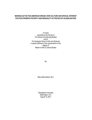 MISSING OUT ON THE AMERICAN DREAM: HOW CULTURE AND SPECIAL INTEREST
POLITICS PROMOTE POVERTY AND INEQUALITY IN THE ERA OF GLOBALIZATION
A Thesis
submitted to the Faculty of
The School of Continuing Studies
and of
The Graduate School of Arts and Sciences
in partial fulfillment of the requirements for the
degree of
Master of Arts in Liberal Studies
By
Mary Selina Moran, B.A.
Georgetown University
Washington, D.C.
August 10, 2011
 