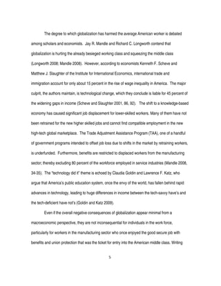 5
The degree to which globalization has harmed the average American worker is debated
among scholars and economists. Jay R. Mandle and Richard C. Longworth contend that
globalization is hurting the already besieged working class and squeezing the middle class
(Longworth 2008; Mandle 2008). However, according to economists Kenneth F. Scheve and
Matthew J. Slaughter of the Institute for International Economics, international trade and
immigration account for only about 15 percent in the rise of wage inequality in America. The major
culprit, the authors maintain, is technological change, which they conclude is liable for 45 percent of
the widening gaps in income (Scheve and Slaughter 2001, 86, 92). The shift to a knowledge-based
economy has caused significant job displacement for lower-skilled workers. Many of them have not
been retrained for the new higher skilled jobs and cannot find compatible employment in the new
high-tech global marketplace. The Trade Adjustment Assistance Program (TAA), one of a handful
of government programs intended to offset job loss due to shifts in the market by retraining workers,
is underfunded. Furthermore, benefits are restricted to displaced workers from the manufacturing
sector; thereby excluding 80 percent of the workforce employed in service industries (Mandle 2008,
34-35). The “technology did it” theme is echoed by Claudia Goldin and Lawrence F. Katz, who
argue that America’s public education system, once the envy of the world, has fallen behind rapid
advances in technology, leading to huge differences in income between the tech-savvy have’s and
the tech-deficient have not’s (Goldin and Katz 2009).
Even if the overall negative consequences of globalization appear minimal from a
macroeconomic perspective, they are not inconsequential for individuals in the work force,
particularly for workers in the manufacturing sector who once enjoyed the good secure job with
benefits and union protection that was the ticket for entry into the American middle class. Writing
 