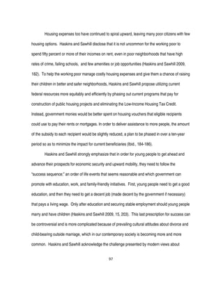 97
Housing expenses too have continued to spiral upward, leaving many poor citizens with few
housing options. Haskins and Sawhill disclose that it is not uncommon for the working poor to
spend fifty percent or more of their incomes on rent, even in poor neighborhoods that have high
rates of crime, failing schools, and few amenities or job opportunities (Haskins and Sawhill 2009,
182). To help the working poor manage costly housing expenses and give them a chance of raising
their children in better and safer neighborhoods, Haskins and Sawhill propose utilizing current
federal resources more equitably and efficiently by phasing out current programs that pay for
construction of public housing projects and eliminating the Low-Income Housing Tax Credit.
Instead, government monies would be better spent on housing vouchers that eligible recipients
could use to pay their rents or mortgages. In order to deliver assistance to more people, the amount
of the subsidy to each recipient would be slightly reduced, a plan to be phased in over a ten-year
period so as to minimize the impact for current beneficiaries (Ibid., 184-186).
Haskins and Sawhill strongly emphasize that in order for young people to get ahead and
advance their prospects for economic security and upward mobility, they need to follow the
“success sequence;” an order of life events that seems reasonable and which government can
promote with education, work, and family-friendly initiatives. First, young people need to get a good
education, and then they need to get a decent job (made decent by the government if necessary)
that pays a living wage. Only after education and securing stable employment should young people
marry and have children (Haskins and Sawhill 2009, 15, 203). This last prescription for success can
be controversial and is more complicated because of prevailing cultural attitudes about divorce and
child-bearing outside marriage, which in our contemporary society is becoming more and more
common. Haskins and Sawhill acknowledge the challenge presented by modern views about
 