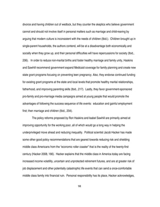 98
divorce and having children out of wedlock, but they counter the skeptics who believe government
cannot and should not involve itself in personal matters such as marriage and child-rearing by
arguing that modern culture is inconsistent with the needs of children (Ibid.). Children brought up in
single-parent households, the authors contend, will be at a disadvantage both economically and
socially when they grow up, and their personal difficulties will have repercussions for society (Ibid.,
206). In order to reduce non-marital births and foster healthy marriage and family unity, Haskins
and Sawhill recommend government expand Medicaid coverage for family planning and create new
state grant programs focusing on preventing teen pregnancy. Also, they endorse continued funding
for existing grant programs at the state and local levels that promote healthy marital relationships,
fatherhood, and improving parenting skills (Ibid., 217). Lastly, they favor government-sponsored
pro-family and pro-marriage media campaigns aimed at young people that would promote the
advantages of following the success sequence of life events: education and gainful employment
first; then marriage and children (Ibid., 204).
The policy reforms proposed by Ron Haskins and Isabel Sawhill are primarily aimed at
improving opportunity for the working poor, all of which would go a long way in helping the
underprivileged move ahead and reducing inequality. Political scientist Jacob Hacker has made
some other good policy recommendations that are geared towards reducing risk and shielding
middle class Americans from the “economic roller coaster” that is the reality of the twenty-first
century (Hacker 2008, 166). Hacker explains that the middle class in America today are facing
increased income volatility, uncertain and unprotected retirement futures, and are at greater risk of
job displacement and other potentially catastrophic life events that can send a once-comfortable
middle class family into financial ruin. Personal responsibility has its place, Hacker acknowledges,
 