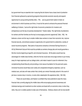 99
but government has an essential role in assuring that all citizens have a basic level of protection
from financial upheaval by sponsoring programs that promote economic security and expand
opportunity for young working families (Ibid., 179). Just as government seeks to foster an
environment in which business can thrive, it must do the same to enhance the personal financial
wellbeing of citizens. “Just as the right kinds of economic protections for investors and
entrepreneurs are the key to business development,” Hacker states, “the right kinds of protections
for workers and their families are the key to encouraging economic opportunity” (Ibid., 192). He
believes a clever and fair way to enable middle class workers to lower their economic risk, improve
financial security, and enhance access to opportunity is for government to underwrite a variety of
social insurance programs. New plans of assurance comprise a Universal Savings Account; a
401(k) Retirement Account that would be portable as workers change jobs and would guarantee a
life-time income beginning at age 65; and Universal Insurance. All the plans would have tax
advantages for middle class families, while the first two would also encourage workers to put money
away for major expenses such as college tuition, and make it easier to save for retirement, thus
complementing Social Security and providing a more secure foundation for the post-work years.
Universal Insurance would help cover costly and unexpected emergency expenses, such as
medical care, and also will make certain that a family can remain financially solvent in the event of
job loss or severe drop in income, or some other catastrophic life experience (Ibid., 185-192).
These are sound ideas, and Hacker is confident they have potential to ease the many
financial risks currently plaguing the middle class while encouraging personal awareness and
individual savings and investment so when workers are faced with an economic crisis or when they
retire, they are in a better position to take care of themselves. Ordinary citizens will not only benefit
 