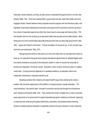 100
financially, Hacker believes, but they will also come to understand that government is on their side
(Hacker 2008, 178). I think that restored faith in government will also make them better and more
engaged citizens. Hacker believes these proposals would be popular with the American public, and
highlights recent polls indicating that Americans want government to promote economic security in
the context of expanded opportunity rather than lower taxes to encourage self-reliance (Ibid., 179).
And despite claims to the contrary by conservative cable news pundits and so-called experts, “Most
Americans are more worried today about Big Insecurity than they are about Big Government” (Ibid.,
180). I agree with Hacker’s conclusion: “A basic foundation of insurance can, in fact, provide huge
economic and social gains” (Ibid.,167).
Recognizing that where a child starts out in life more often than not will determine where he
ends up, it is imperative that government expand educational opportunities for disadvantaged youth
and restore excellence and parity to the education system in order to counter the rising tide of
poverty and inequality in American society. Education is also crucial to America’s place in a global
world order. A strong economy depends on a qualified workforce, so education reform and
substantial investments in education benefit us all.
Brookings scholars Ron Haskins and Isabel Sawhill argue that underlying the nation’s
problem with economic opportunity is the problem of unequal access to quality education. “For
most Americans,” the authors state, “the path to economic security lies through the schoolhouse
door” (Haskins and Sawhill 2009, 125). They contend that what is needed now in order to promote
equal opportunity is for government to expand educational program initiatives at all levels, beginning
in preschool and continuing throughout elementary, secondary, and postsecondary schooling.
Access to quality preschool education is especially critical for the poor because in many instances,
 