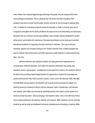101
when children from disadvantaged backgrounds begin first grade, they are already behind their
more privileged counterparts. This is a disparity that will remain with them throughout their
academic lives and is a factor that the public schools currently do not do enough to address (Ibid.,
126). In addition to increasing funding for preschool education to make it universal, they call on
Congress to strengthen the No Child Left Behind Act (also known as the Elementary and Secondary
Education Act) as a vehicle to ensure accountability; make stronger national standards for student
achievement; and endorse the importance of the teaching profession as the best way to promote
educational excellence by expanding financial incentives for teachers. One way to enhance
educators’ salaries is to increase funding for the Teacher Incentive Fund, a federal program that
pays for teacher improvement plans and better salaries for quality teachers in impoverished areas
(Ibid., 132-144).
Katherine Newman also champions federal and state government expenditures on
universal early childhood education, and makes the important observation that quality early
education serves a dual purpose: it enables low-income parents to remain in the workforce while at
the same time providing underprivileged children the opportunity to acquire the knowledge and
positive reinforcement they need to prevail in school, in work, and in life (Newman 2006, 283-286).
And Matt Miller echoes Haskins’ and Sawhill’s call for government to promote the esteem of a
teaching career by increasing funding to improve educators’ skills, competencies, and foremost;
their salaries, which Miller recommends be raised fifty percent if the nation’s school system is to
attract and retain top talent. Only by bringing a new teacher’s salary more in line with that of other,
more lucrative professions like attorney, scientist, and engineer, Miller maintains, will top university
students as well as smart and dedicated mid-career professionals be interesting in teaching (Miller
 